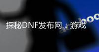 探秘DNF发布网：游戏热点一网打尽